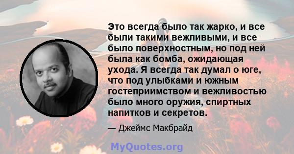 Это всегда было так жарко, и все были такими вежливыми, и все было поверхностным, но под ней была как бомба, ожидающая ухода. Я всегда так думал о юге, что под улыбками и южным гостеприимством и вежливостью было много