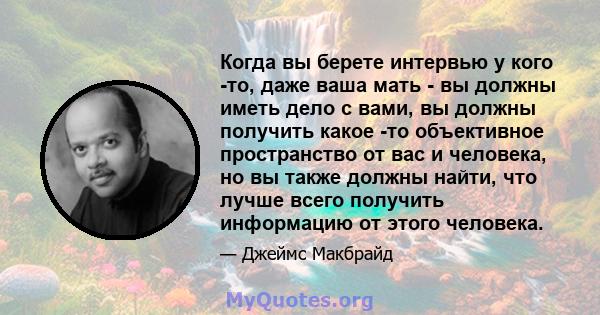 Когда вы берете интервью у кого -то, даже ваша мать - вы должны иметь дело с вами, вы должны получить какое -то объективное пространство от вас и человека, но вы также должны найти, что лучше всего получить информацию