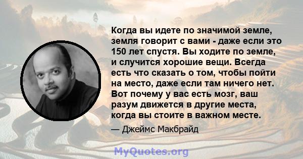 Когда вы идете по значимой земле, земля говорит с вами - даже если это 150 лет спустя. Вы ходите по земле, и случится хорошие вещи. Всегда есть что сказать о том, чтобы пойти на место, даже если там ничего нет. Вот