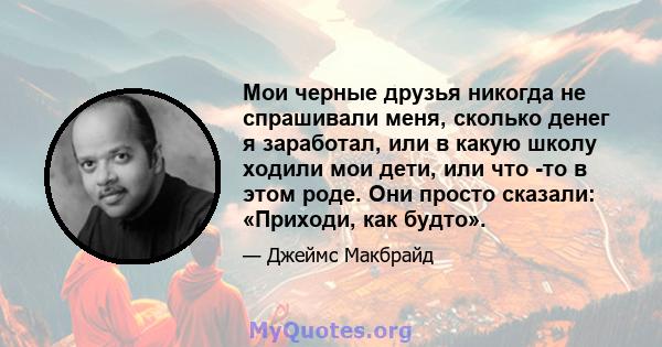 Мои черные друзья никогда не спрашивали меня, сколько денег я заработал, или в какую школу ходили мои дети, или что -то в этом роде. Они просто сказали: «Приходи, как будто».