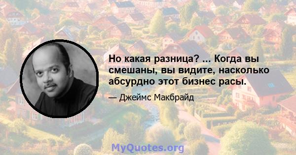 Но какая разница? ... Когда вы смешаны, вы видите, насколько абсурдно этот бизнес расы.