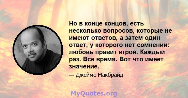 Но в конце концов, есть несколько вопросов, которые не имеют ответов, а затем один ответ, у которого нет сомнений: любовь правит игрой. Каждый раз. Все время. Вот что имеет значение.