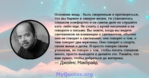 Основная вещь - быть смиренным и притворяться, что вы бармен в таверне жизни. Не становитесь слишком комфортно и на самом деле не слушайте кого -либо еще. Не стоять с кучей писателей и не говорите о письме. Вы знаете,