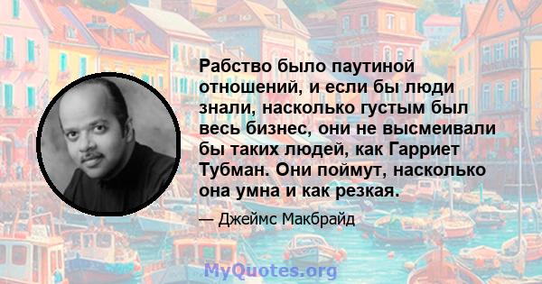 Рабство было паутиной отношений, и если бы люди знали, насколько густым был весь бизнес, они не высмеивали бы таких людей, как Гарриет Тубман. Они поймут, насколько она умна и как резкая.