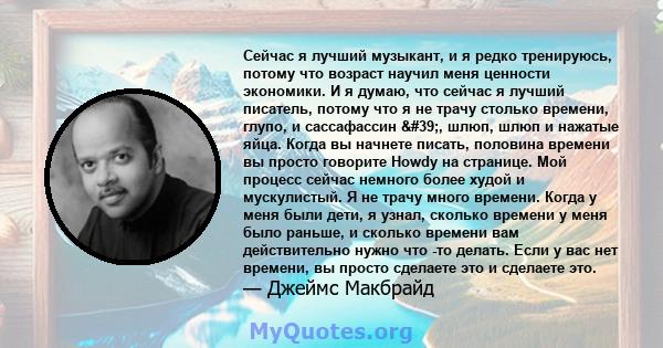 Сейчас я лучший музыкант, и я редко тренируюсь, потому что возраст научил меня ценности экономики. И я думаю, что сейчас я лучший писатель, потому что я не трачу столько времени, глупо, и сассафассин ', шлюп, шлюп и 