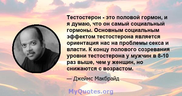 Тестостерон - это половой гормон, и я думаю, что он самый социальный гормоны. Основным социальным эффектом тестостерона является ориентация нас на проблемы секса и власти. К концу полового созревания уровни тестостерона 