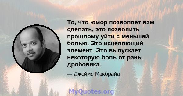 То, что юмор позволяет вам сделать, это позволить прошлому уйти с меньшей болью. Это исцеляющий элемент. Это выпускает некоторую боль от раны дробовика.