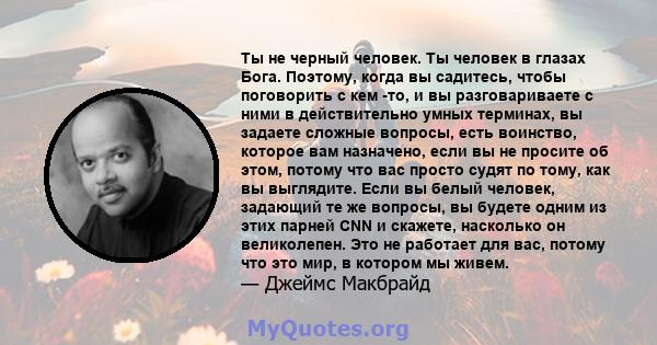 Ты не черный человек. Ты человек в глазах Бога. Поэтому, когда вы садитесь, чтобы поговорить с кем -то, и вы разговариваете с ними в действительно умных терминах, вы задаете сложные вопросы, есть воинство, которое вам