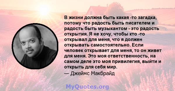 В жизни должна быть какая -то загадка, потому что радость быть писателем и радость быть музыкантом - это радость открытия. Я не хочу, чтобы кто -то открывал для меня, что я должен открывать самостоятельно. Если человек