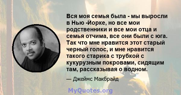 Вся моя семья была - мы выросли в Нью -Йорке, но все мои родственники и все мои отца и семья отчима, все они были с юга. Так что мне нравится этот старый черный голос, и мне нравится такого старика с трубкой с