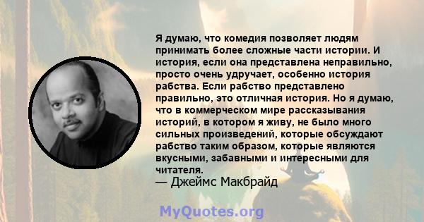 Я думаю, что комедия позволяет людям принимать более сложные части истории. И история, если она представлена ​​неправильно, просто очень удручает, особенно история рабства. Если рабство представлено правильно, это