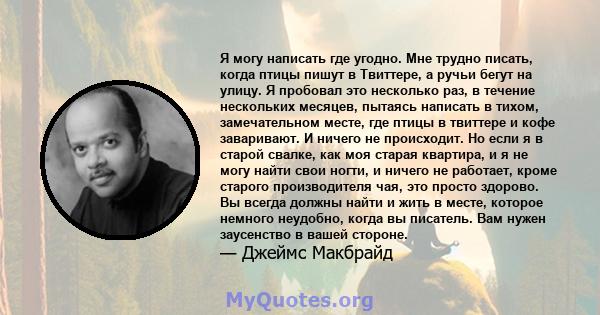 Я могу написать где угодно. Мне трудно писать, когда птицы пишут в Твиттере, а ручьи бегут на улицу. Я пробовал это несколько раз, в течение нескольких месяцев, пытаясь написать в тихом, замечательном месте, где птицы в 