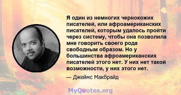 Я один из немногих чернокожих писателей, или афроамериканских писателей, которым удалось пройти через систему, чтобы она позволила мне говорить своего рода свободным образом. Но у большинства афроамериканских писателей