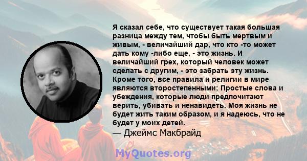 Я сказал себе, что существует такая большая разница между тем, чтобы быть мертвым и живым, - величайший дар, что кто -то может дать кому -либо еще, - это жизнь. И величайший грех, который человек может сделать с другим, 