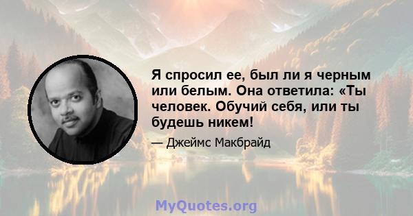 Я спросил ее, был ли я черным или белым. Она ответила: «Ты человек. Обучий себя, или ты будешь никем!