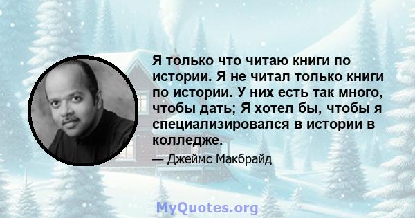 Я только что читаю книги по истории. Я не читал только книги по истории. У них есть так много, чтобы дать; Я хотел бы, чтобы я специализировался в истории в колледже.