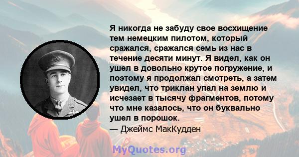 Я никогда не забуду свое восхищение тем немецким пилотом, который сражался, сражался семь из нас в течение десяти минут. Я видел, как он ушел в довольно крутое погружение, и поэтому я продолжал смотреть, а затем увидел, 