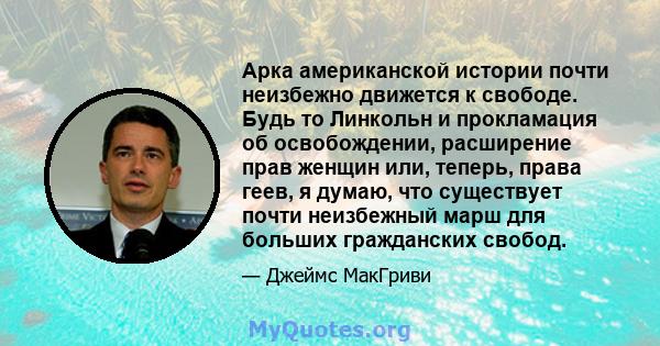 Арка американской истории почти неизбежно движется к свободе. Будь то Линкольн и прокламация об освобождении, расширение прав женщин или, теперь, права геев, я думаю, что существует почти неизбежный марш для больших