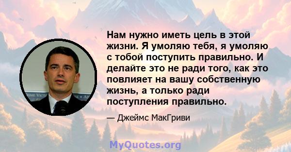 Нам нужно иметь цель в этой жизни. Я умоляю тебя, я умоляю с тобой поступить правильно. И делайте это не ради того, как это повлияет на вашу собственную жизнь, а только ради поступления правильно.