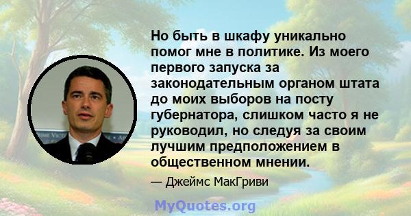 Но быть в шкафу уникально помог мне в политике. Из моего первого запуска за законодательным органом штата до моих выборов на посту губернатора, слишком часто я не руководил, но следуя за своим лучшим предположением в