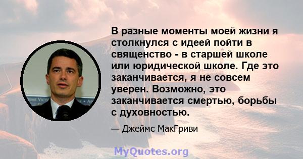 В разные моменты моей жизни я столкнулся с идеей пойти в священство - в старшей школе или юридической школе. Где это заканчивается, я не совсем уверен. Возможно, это заканчивается смертью, борьбы с духовностью.