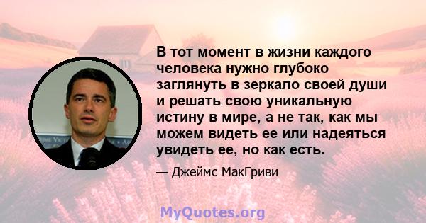 В тот момент в жизни каждого человека нужно глубоко заглянуть в зеркало своей души и решать свою уникальную истину в мире, а не так, как мы можем видеть ее или надеяться увидеть ее, но как есть.