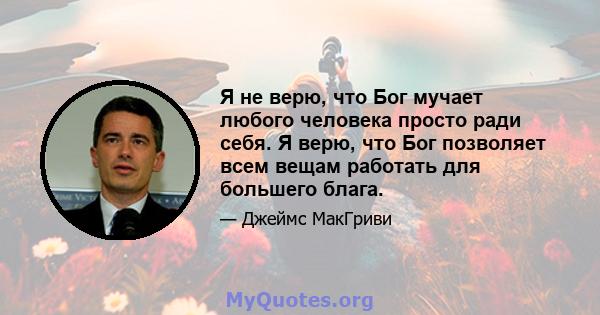 Я не верю, что Бог мучает любого человека просто ради себя. Я верю, что Бог позволяет всем вещам работать для большего блага.