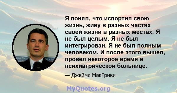 Я понял, что испортил свою жизнь, живу в разных частях своей жизни в разных местах. Я не был целым. Я не был интегрирован. Я не был полным человеком. И после этого вышел, провел некоторое время в психиатрической