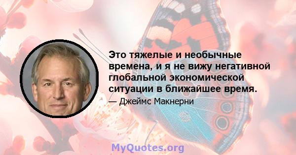 Это тяжелые и необычные времена, и я не вижу негативной глобальной экономической ситуации в ближайшее время.