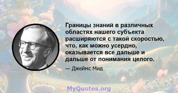 Границы знаний в различных областях нашего субъекта расширяются с такой скоростью, что, как можно усердно, оказывается все дальше и дальше от понимания целого.