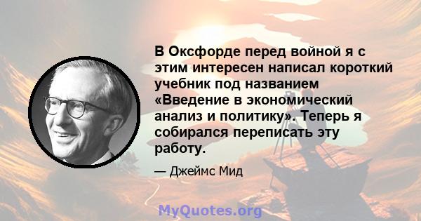 В Оксфорде перед войной я с этим интересен написал короткий учебник под названием «Введение в экономический анализ и политику». Теперь я собирался переписать эту работу.