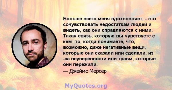 Больше всего меня вдохновляет, - это сочувствовать недостаткам людей и видеть, как они справляются с ними. Такая связь, которую вы чувствуете с кем -то, когда понимаете, что, возможно, даже негативные вещи, которые они