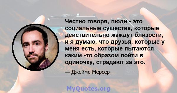 Честно говоря, люди - это социальные существа, которые действительно жаждут близости, и я думаю, что друзья, которые у меня есть, которые пытаются каким -то образом пойти в одиночку, страдают за это.