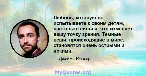 Любовь, которую вы испытываете к своим детям, настолько сильна, что изменяет вашу точку зрения. Темные вещи, происходящие в мире, становятся очень острыми и яркими.