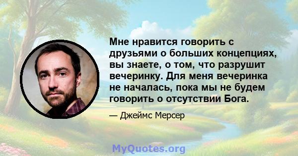 Мне нравится говорить с друзьями о больших концепциях, вы знаете, о том, что разрушит вечеринку. Для меня вечеринка не началась, пока мы не будем говорить о отсутствии Бога.