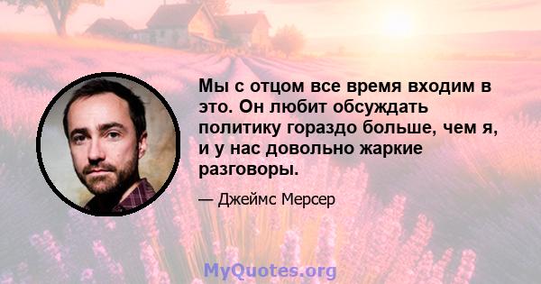 Мы с отцом все время входим в это. Он любит обсуждать политику гораздо больше, чем я, и у нас довольно жаркие разговоры.