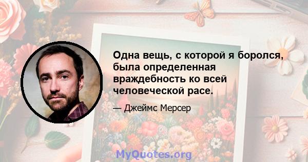 Одна вещь, с которой я боролся, была определенная враждебность ко всей человеческой расе.