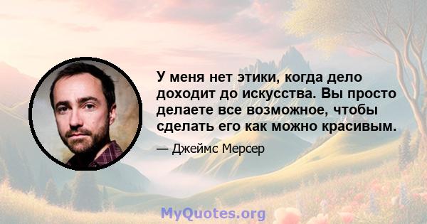 У меня нет этики, когда дело доходит до искусства. Вы просто делаете все возможное, чтобы сделать его как можно красивым.