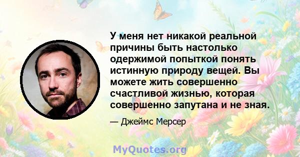 У меня нет никакой реальной причины быть настолько одержимой попыткой понять истинную природу вещей. Вы можете жить совершенно счастливой жизнью, которая совершенно запутана и не зная.