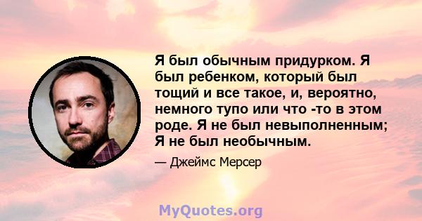 Я был обычным придурком. Я был ребенком, который был тощий и все такое, и, вероятно, немного тупо или что -то в этом роде. Я не был невыполненным; Я не был необычным.