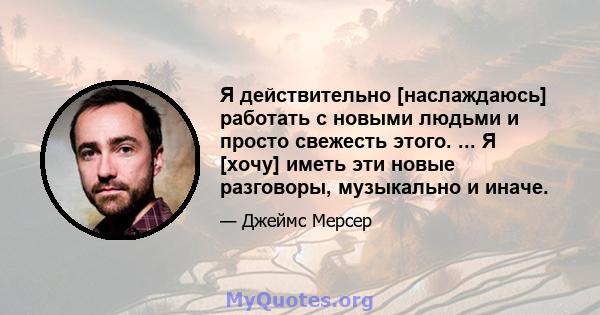 Я действительно [наслаждаюсь] работать с новыми людьми и просто свежесть этого. ... Я [хочу] иметь эти новые разговоры, музыкально и иначе.