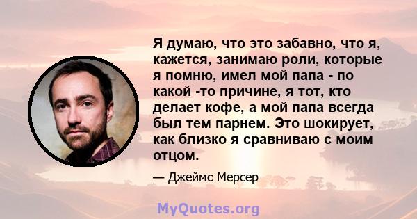 Я думаю, что это забавно, что я, кажется, занимаю роли, которые я помню, имел мой папа - по какой -то причине, я тот, кто делает кофе, а мой папа всегда был тем парнем. Это шокирует, как близко я сравниваю с моим отцом.