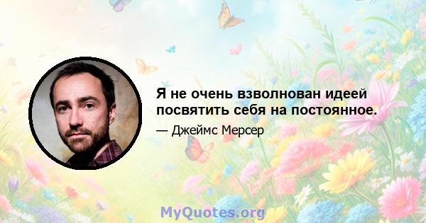 Я не очень взволнован идеей посвятить себя на постоянное.