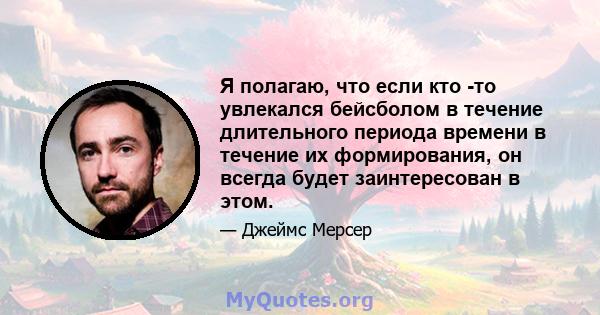 Я полагаю, что если кто -то увлекался бейсболом в течение длительного периода времени в течение их формирования, он всегда будет заинтересован в этом.