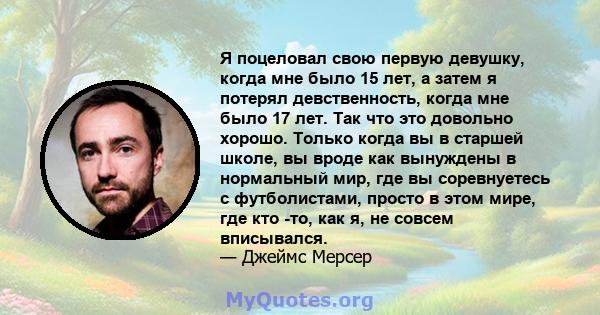 Я поцеловал свою первую девушку, когда мне было 15 лет, а затем я потерял девственность, когда мне было 17 лет. Так что это довольно хорошо. Только когда вы в старшей школе, вы вроде как вынуждены в нормальный мир, где