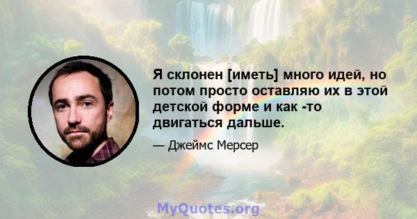 Я склонен [иметь] много идей, но потом просто оставляю их в этой детской форме и как -то двигаться дальше.