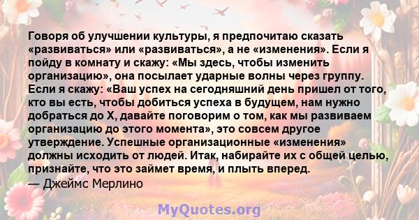 Говоря об улучшении культуры, я предпочитаю сказать «развиваться» или «развиваться», а не «изменения». Если я пойду в комнату и скажу: «Мы здесь, чтобы изменить организацию», она посылает ударные волны через группу.