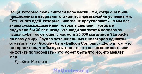 Вещи, которые люди считали невозможными, когда они были предложены и взорваны, становятся чрезвычайно успешными. Есть много идей, которые никогда не преуспевают - но мы все знаем сумасшедшие идеи, которые сделали, -