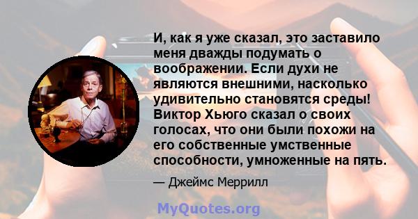 И, как я уже сказал, это заставило меня дважды подумать о воображении. Если духи не являются внешними, насколько удивительно становятся среды! Виктор Хьюго сказал о своих голосах, что они были похожи на его собственные