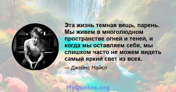 Эта жизнь темная вещь, парень. Мы живем в многолюдном пространстве огней и теней, и когда мы оставляем себя, мы слишком часто не можем видеть самый яркий свет из всех.